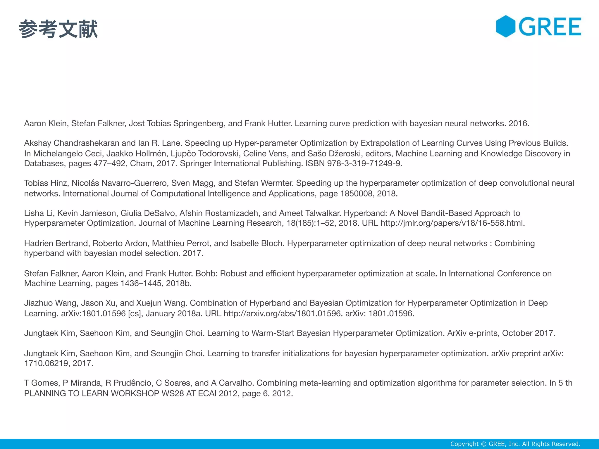 Copyright © GREE, Inc. All Rights Reserved.
Aaron Klein, Stefan Falkner, Jost Tobias Springenberg, and Frank Hutter. Learning curve prediction with bayesian neural networks. 2016.

Akshay Chandrashekaran and Ian R. Lane. Speeding up Hyper-parameter Optimization by Extrapolation of Learning Curves Using Previous Builds.
In Michelangelo Ceci, Jaakko Hollmén, Ljupčo Todorovski, Celine Vens, and Sašo Džeroski, editors, Machine Learning and Knowledge Discovery in
Databases, pages 477–492, Cham, 2017. Springer International Publishing. ISBN 978-3-319-71249-9.

Tobias Hinz, Nicolás Navarro-Guerrero, Sven Magg, and Stefan Wermter. Speeding up the hyperparameter optimization of deep convolutional neural
networks. International Journal of Computational Intelligence and Applications, page 1850008, 2018.

Lisha Li, Kevin Jamieson, Giulia DeSalvo, Afshin Rostamizadeh, and Ameet Talwalkar. Hyperband: A Novel Bandit-Based Approach to
Hyperparameter Optimization. Journal of Machine Learning Research, 18(185):1–52, 2018. URL http://jmlr.org/papers/v18/16-558.html.

Hadrien Bertrand, Roberto Ardon, Matthieu Perrot, and Isabelle Bloch. Hyperparameter optimization of deep neural networks : Combining
hyperband with bayesian model selection. 2017.

Stefan Falkner, Aaron Klein, and Frank Hutter. Bohb: Robust and eﬃcient hyperparameter optimization at scale. In International Conference on
Machine Learning, pages 1436–1445, 2018b.

Jiazhuo Wang, Jason Xu, and Xuejun Wang. Combination of Hyperband and Bayesian Optimization for Hyperparameter Optimization in Deep
Learning. arXiv:1801.01596 [cs], January 2018a. URL http://arxiv.org/abs/1801.01596. arXiv: 1801.01596.

Jungtaek Kim, Saehoon Kim, and Seungjin Choi. Learning to Warm-Start Bayesian Hyperparameter Optimization. ArXiv e-prints, October 2017.

Jungtaek Kim, Saehoon Kim, and Seungjin Choi. Learning to transfer initializations for bayesian hyperparameter optimization. arXiv preprint arXiv:
1710.06219, 2017.

T Gomes, P Miranda, R Prudêncio, C Soares, and A Carvalho. Combining meta-learning and optimization algorithms for parameter selection. In 5 th
PLANNING TO LEARN WORKSHOP WS28 AT ECAI 2012, page 6. 2012.
参考文献
 