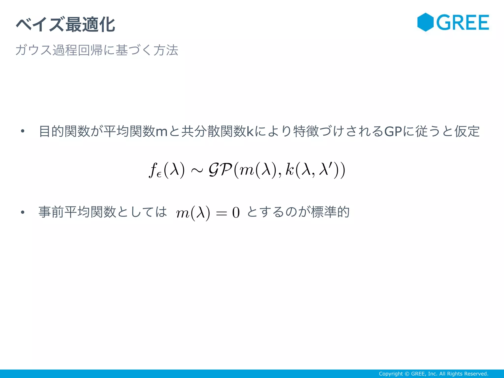 Copyright © GREE, Inc. All Rights Reserved.
• 目的関数が平均関数mと共分散関数kにより特徴づけされるGPに従うと仮定
• 事前平均関数としては　　　　　　とするのが標準的
ベイズ最適化
ガウス過程回帰に基づく方法
fϵ(λ) ∼ GP(m(λ), k(λ, λ′
))
m(λ) = 0
 