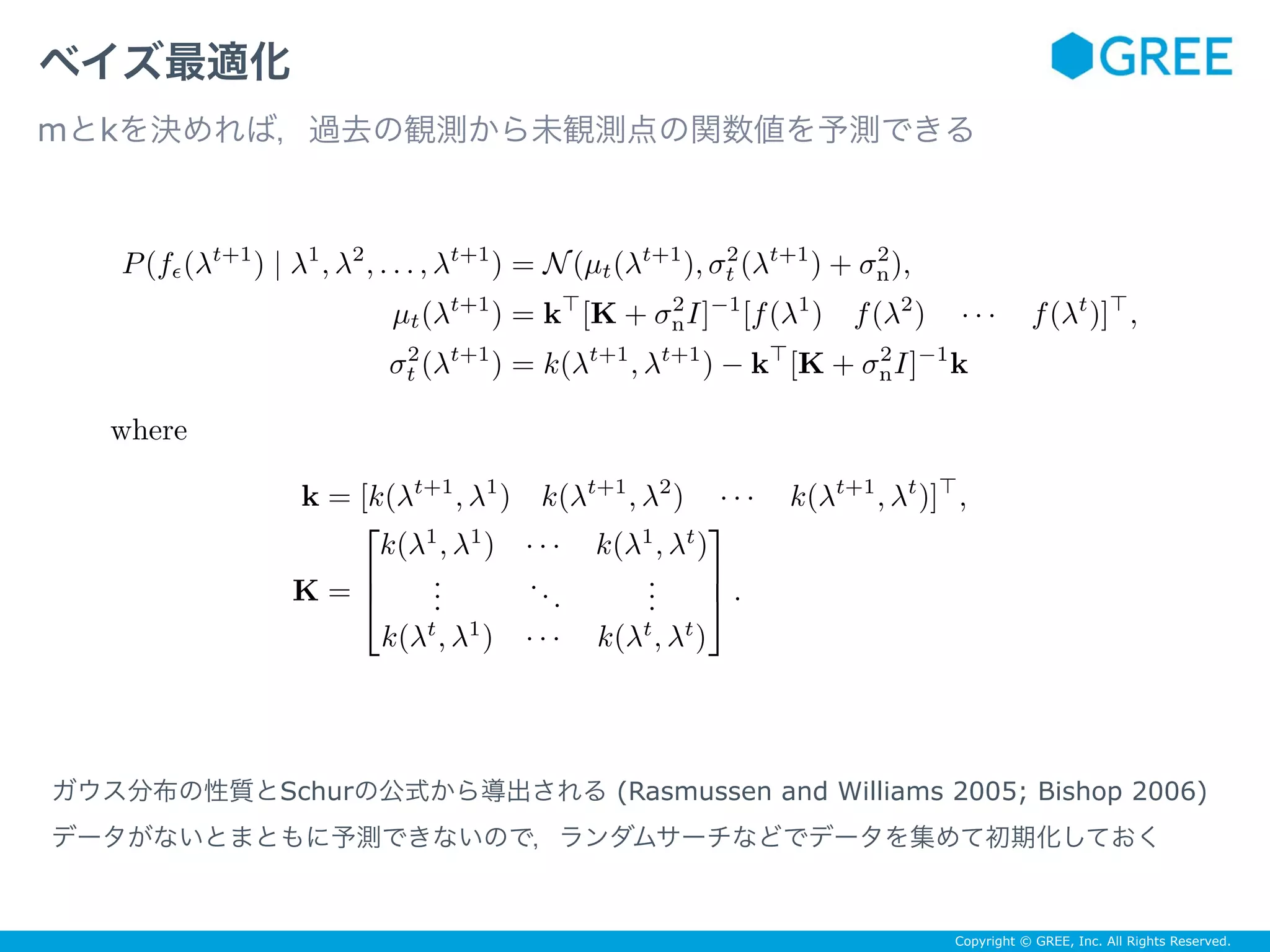 Copyright © GREE, Inc. All Rights Reserved.
ベイズ最適化
mとkを決めれば，過去の観測から未観測点の関数値を予測できる
ガウス分布の性質とSchurの公式から導出される (Rasmussen and Williams 2005; Bishop 2006)
データがないとまともに予測できないので，ランダムサーチなどでデータを集めて初期化しておく
P(fϵ(λt+1
) | λ1
, λ2
, . . . , λt+1
) = N(µt(λt+1
), σ2
t (λt+1
) + σ2
n),
µt(λt+1
) = k⊤
[K + σ2
nI]−1
[f(λ1
) f(λ2
) · · · f(λt
)]⊤
,
σ2
t (λt+1
) = k(λt+1
, λt+1
) − k⊤
[K + σ2
nI]−1
k
where
k = [k(λt+1
, λ1
) k(λt+1
, λ2
) · · · k(λt+1
, λt
)]⊤
,
K =
⎡
⎢
⎣
k(λ1
, λ1
) · · · k(λ1
, λt
)
...
...
...
k(λt
, λ1
) · · · k(λt
, λt
)
⎤
⎥
⎦ .
 