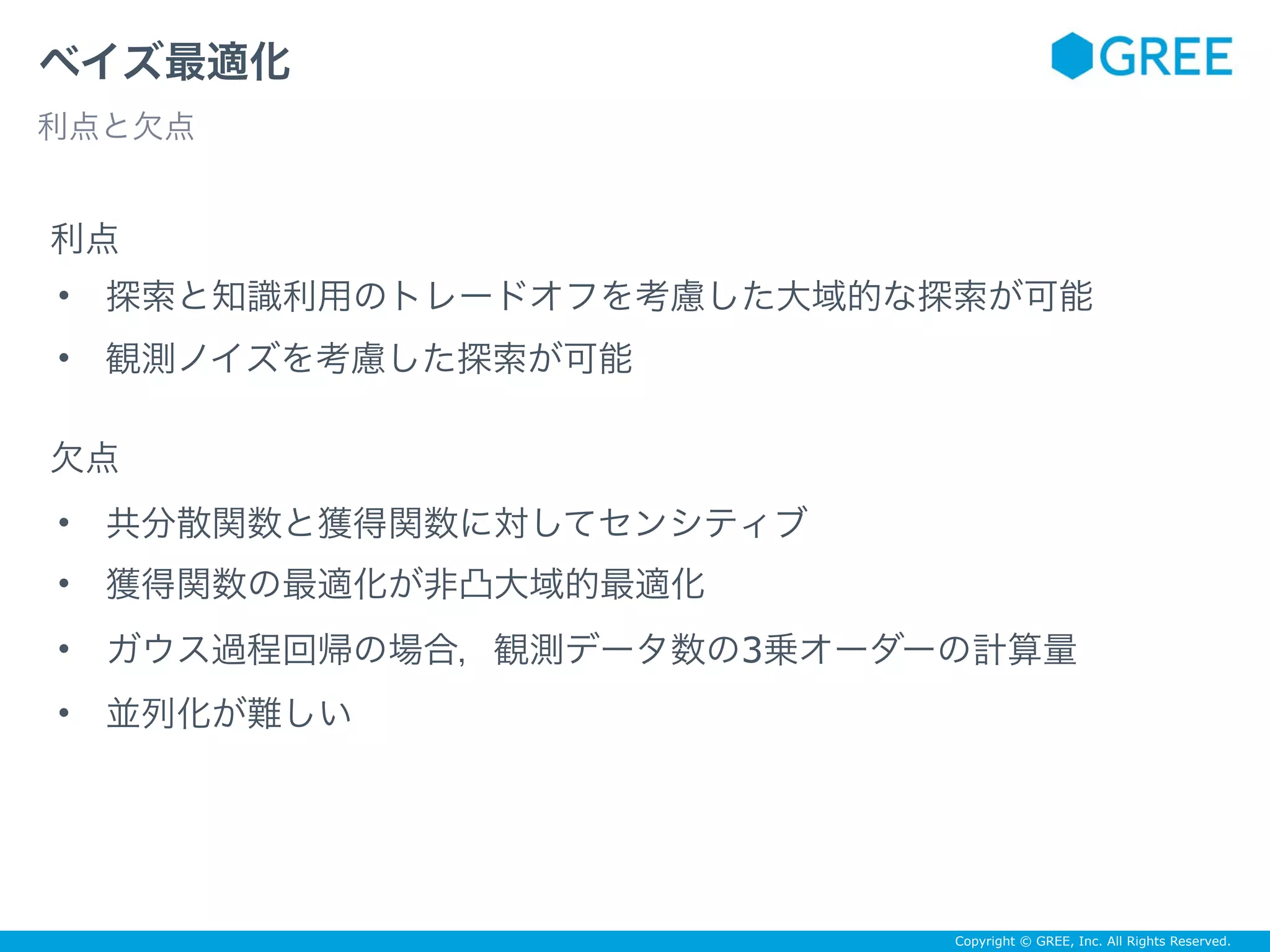 Copyright © GREE, Inc. All Rights Reserved.
ベイズ最適化
利点と欠点
利点
欠点
• 探索と知識利用のトレードオフを考慮した大域的な探索が可能
• 観測ノイズを考慮した探索が可能
• 共分散関数と獲得関数に対してセンシティブ
• 獲得関数の最適化が非凸大域的最適化
• ガウス過程回帰の場合，観測データ数の3乗オーダーの計算量
• 並列化が難しい
 