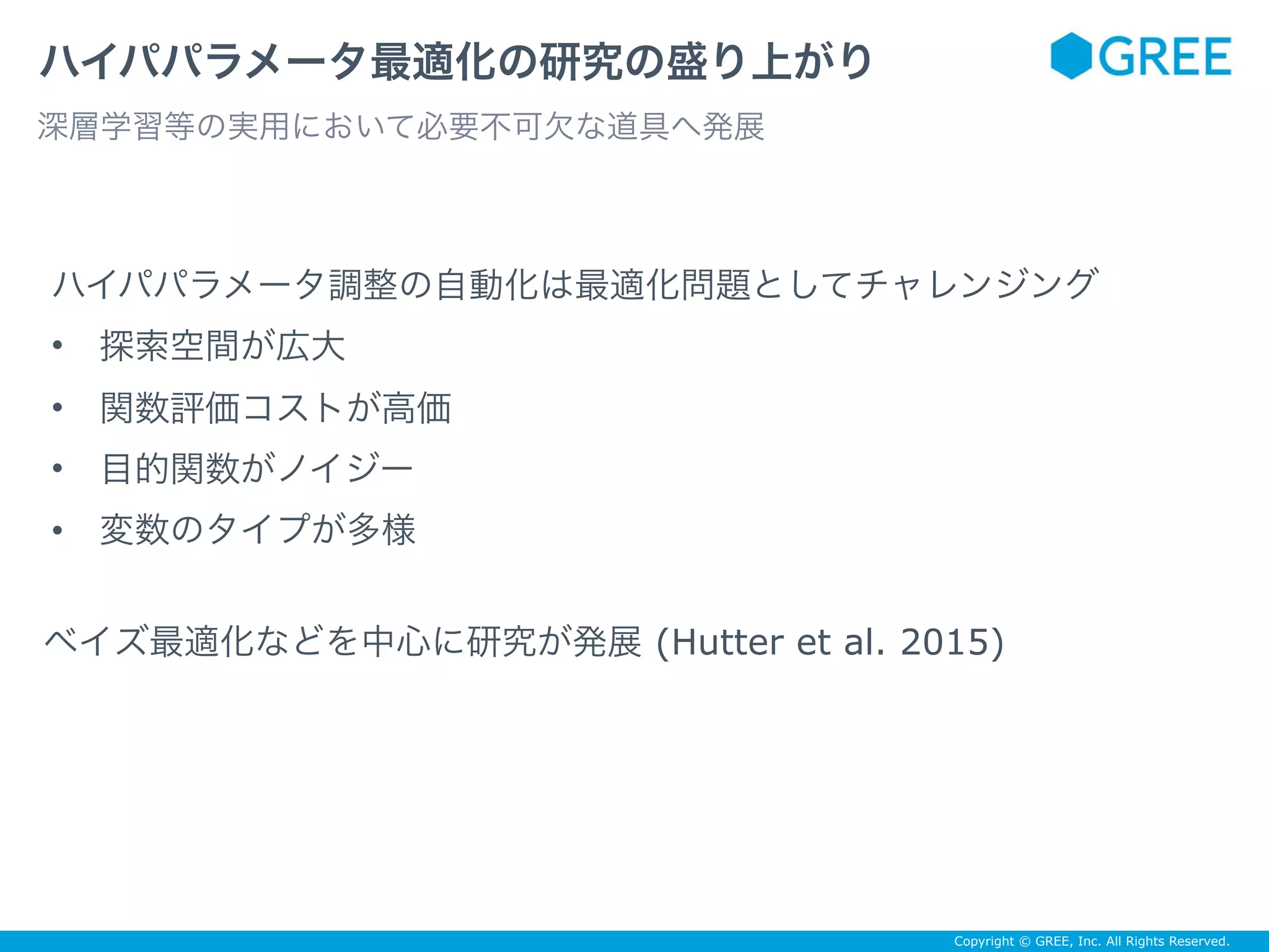 Copyright © GREE, Inc. All Rights Reserved.
ハイパパラメータ最適化の研究の盛り上がり
深層学習等の実用において必要不可欠な道具へ発展
• 探索空間が広大
• 関数評価コストが高価
• 目的関数がノイジー
• 変数のタイプが多様
ベイズ最適化などを中心に研究が発展 (Hutter et al. 2015)
ハイパパラメータ調整の自動化は最適化問題としてチャレンジング
 