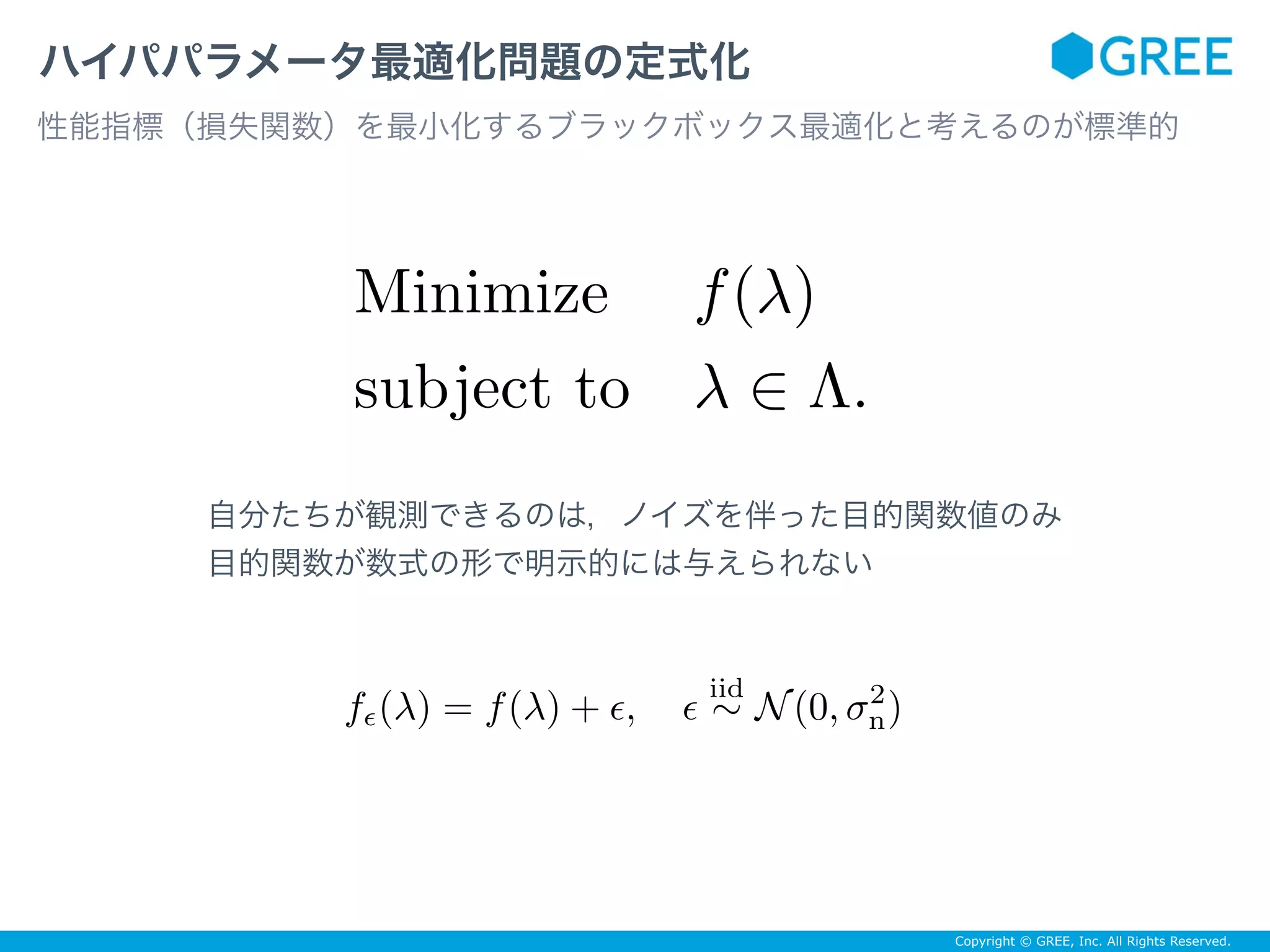 Copyright © GREE, Inc. All Rights Reserved.
ハイパパラメータ最適化問題の定式化
性能指標（損失関数）を最小化するブラックボックス最適化と考えるのが標準的
Minimize f(λ)
subject to λ ∈ Λ.
自分たちが観測できるのは，ノイズを伴った目的関数値のみ
目的関数が数式の形で明示的には与えられない
fϵ(λ) = f(λ) + ϵ, ϵ
iid
∼ N(0, σ2
n)
 