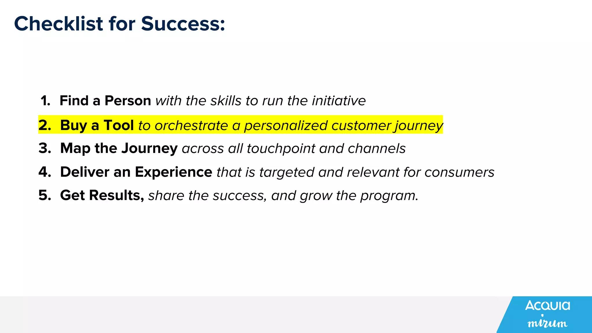Checklist for Success:
1. Find a Person with the skills to run the initiative
2. Buy a Tool to orchestrate a personalized customer journey
3. Map the Journey across all touchpoint and channels
4. Deliver an Experience that is targeted and relevant for consumers
5. Get Results, share the success, and grow the program.
 