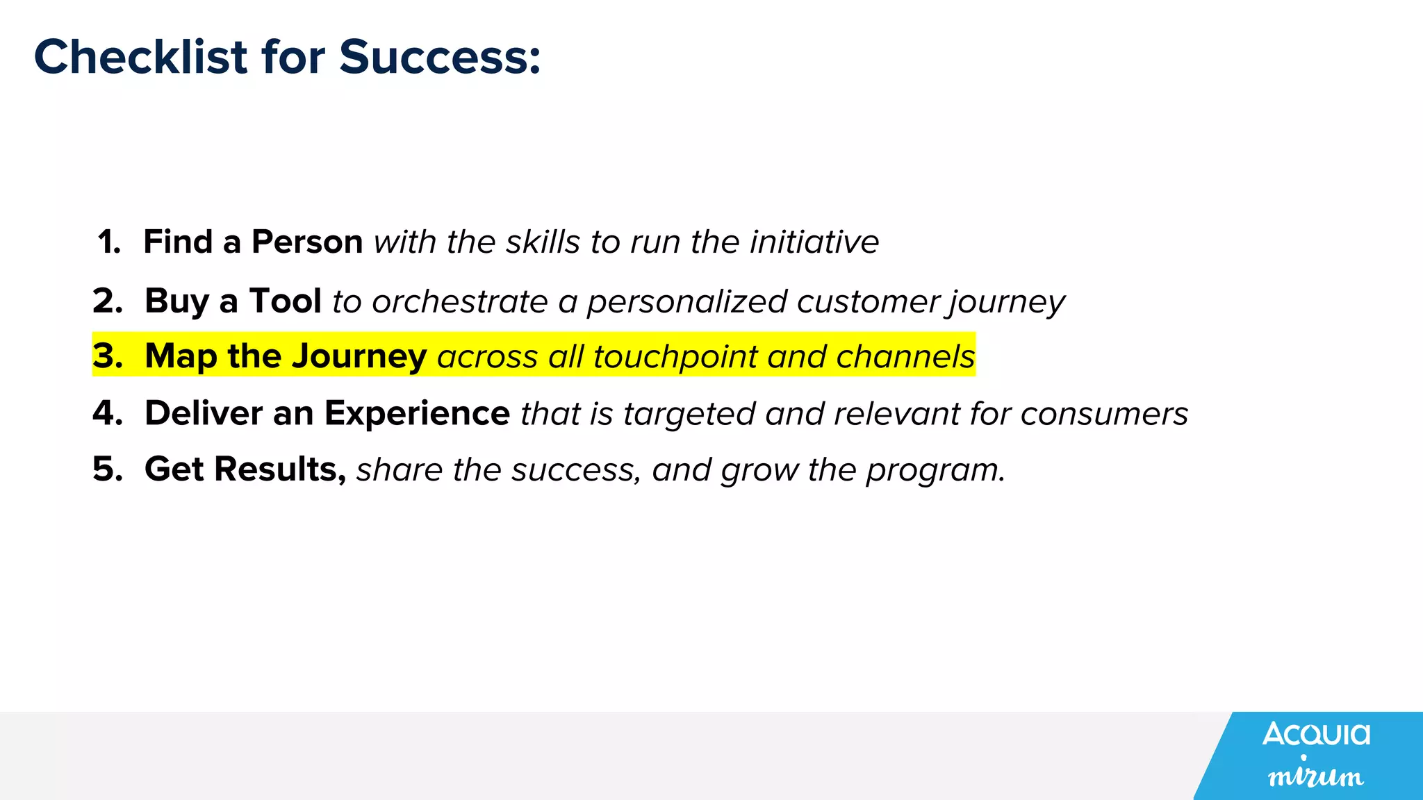 Checklist for Success:
1. Find a Person with the skills to run the initiative
2. Buy a Tool to orchestrate a personalized customer journey
3. Map the Journey across all touchpoint and channels
4. Deliver an Experience that is targeted and relevant for consumers
5. Get Results, share the success, and grow the program.
 