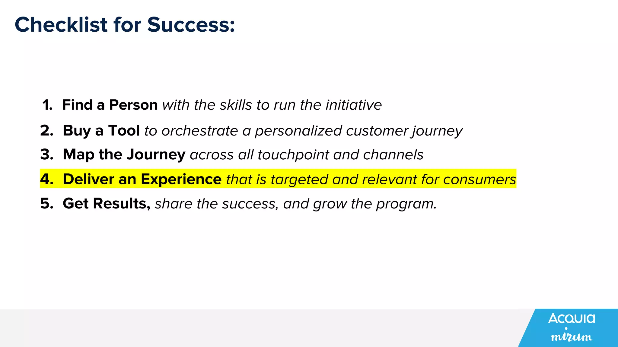 Checklist for Success:
1. Find a Person with the skills to run the initiative
2. Buy a Tool to orchestrate a personalized customer journey
3. Map the Journey across all touchpoint and channels
4. Deliver an Experience that is targeted and relevant for consumers
5. Get Results, share the success, and grow the program.
 