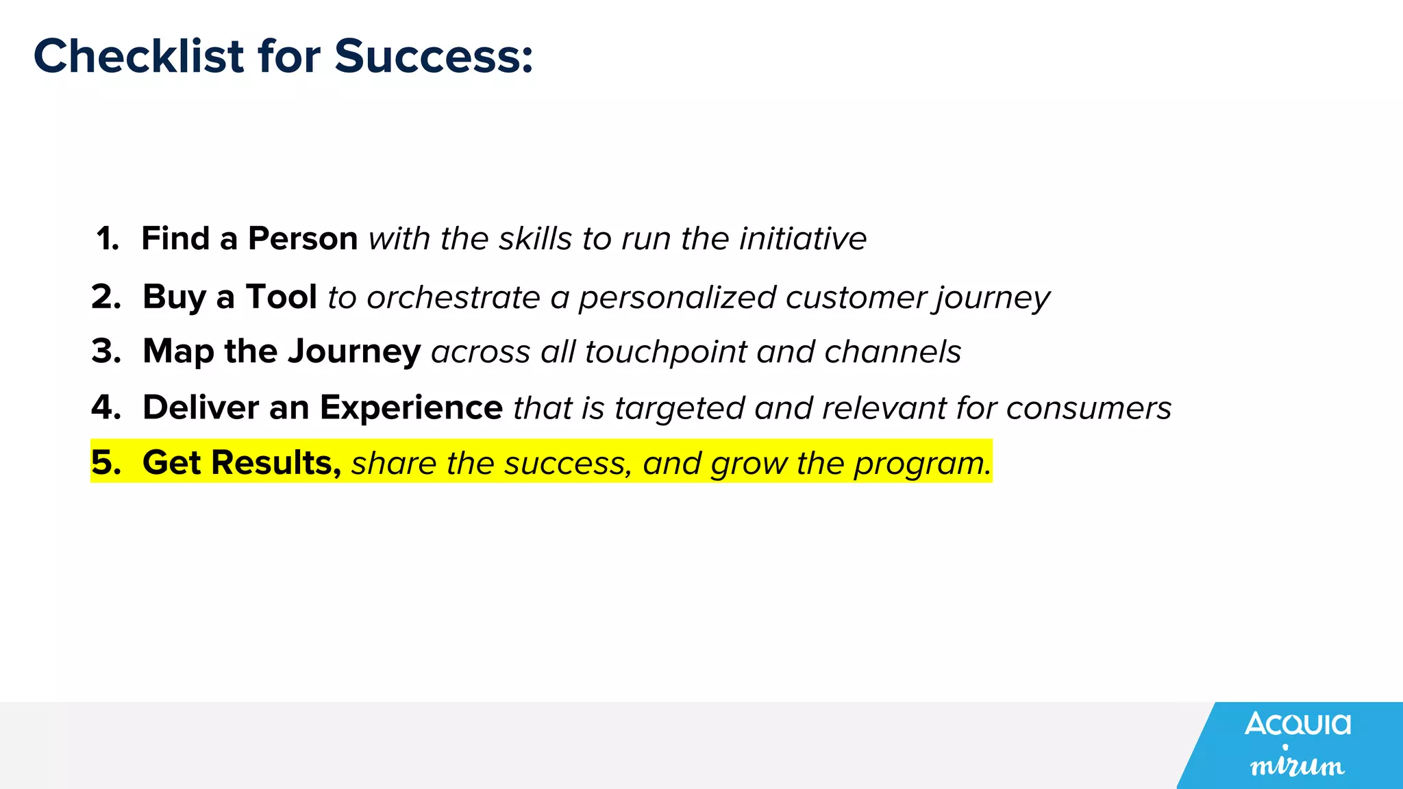Checklist for Success:
1. Find a Person with the skills to run the initiative
2. Buy a Tool to orchestrate a personalized customer journey
3. Map the Journey across all touchpoint and channels
4. Deliver an Experience that is targeted and relevant for consumers
5. Get Results, share the success, and grow the program.
 