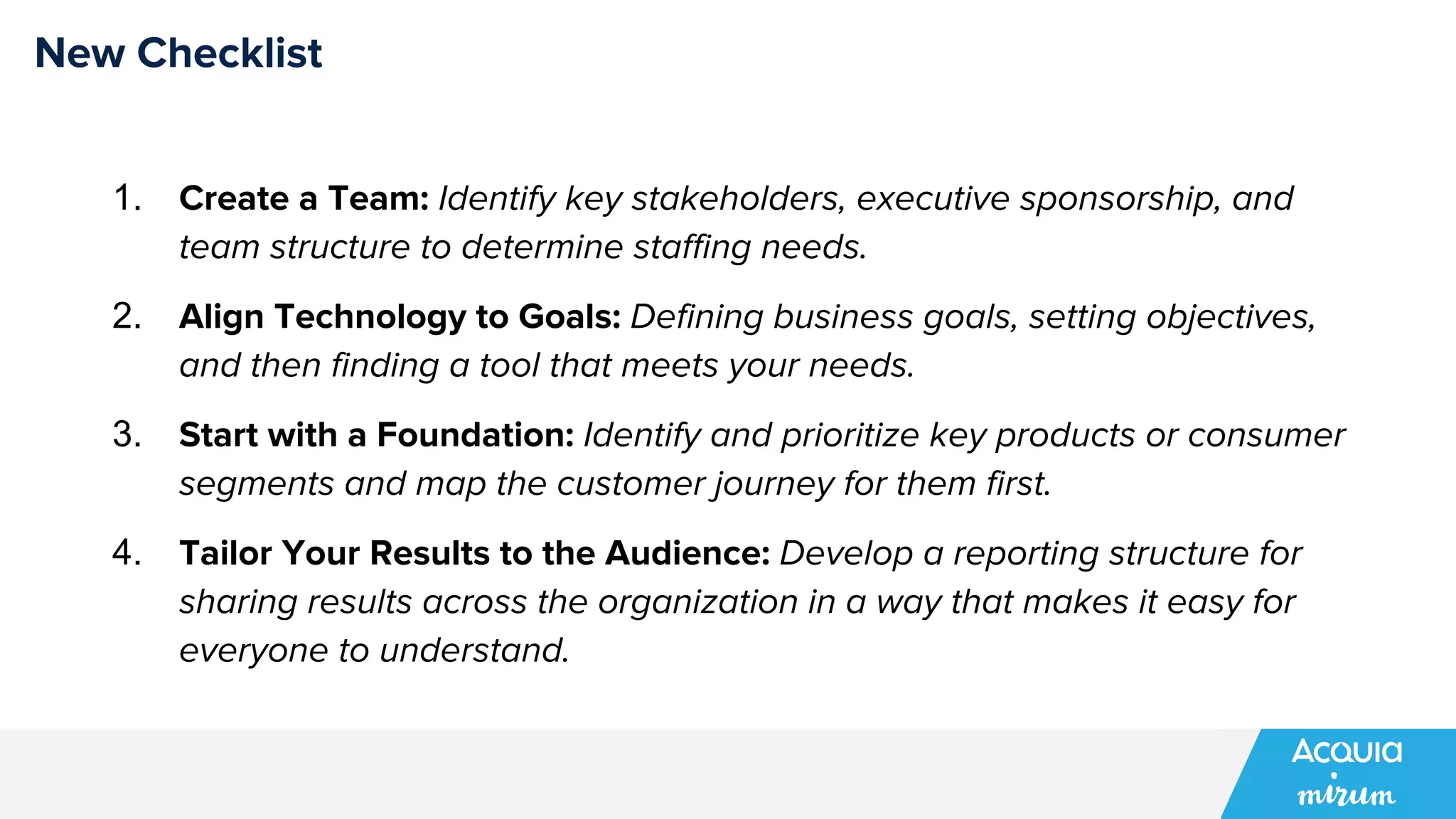 New Checklist
1. Create a Team: Identify key stakeholders, executive sponsorship, and
team structure to determine staffing needs.
2. Align Technology to Goals: Defining business goals, setting objectives,
and then finding a tool that meets your needs.
3. Start with a Foundation: Identify and prioritize key products or consumer
segments and map the customer journey for them first.
4. Tailor Your Results to the Audience: Develop a reporting structure for
sharing results across the organization in a way that makes it easy for
everyone to understand.
 