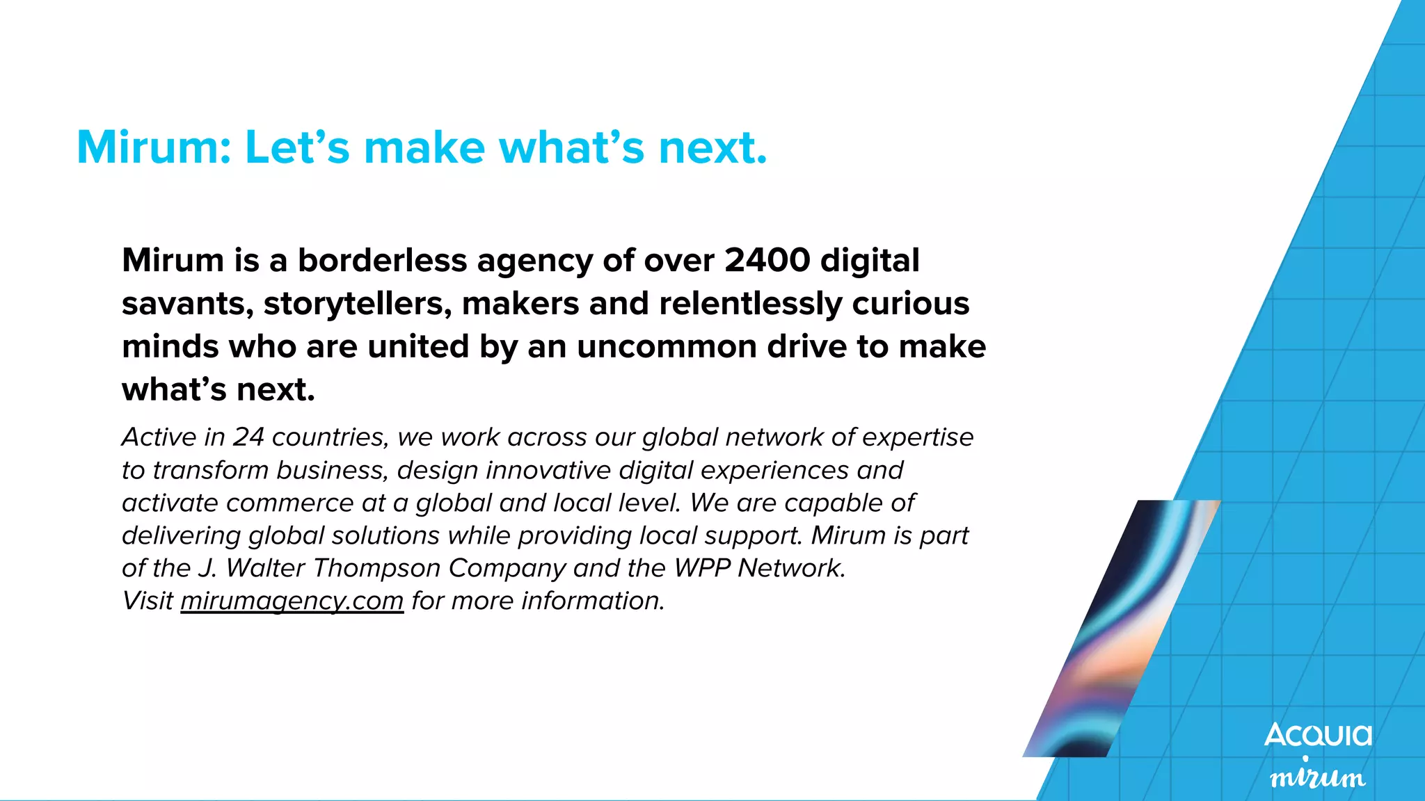 Mirum: Let’s make what’s next.
Mirum is a borderless agency of over 2400 digital
savants, storytellers, makers and relentlessly curious
minds who are united by an uncommon drive to make
what’s next.
Active in 24 countries, we work across our global network of expertise
to transform business, design innovative digital experiences and
activate commerce at a global and local level. We are capable of
delivering global solutions while providing local support. Mirum is part
of the J. Walter Thompson Company and the WPP Network.
Visit mirumagency.com for more information.
 