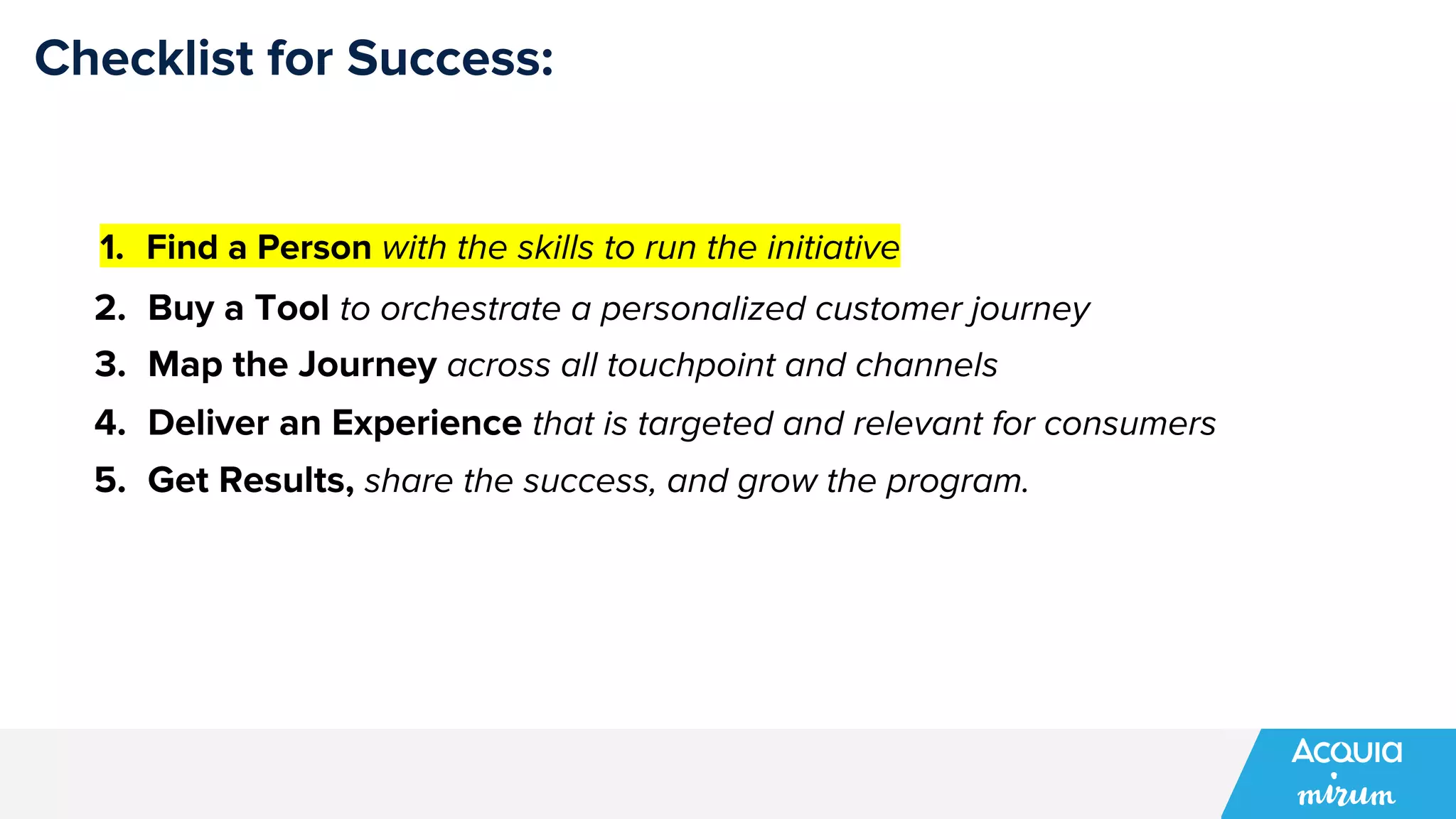 Checklist for Success:
1. Find a Person with the skills to run the initiative
2. Buy a Tool to orchestrate a personalized customer journey
3. Map the Journey across all touchpoint and channels
4. Deliver an Experience that is targeted and relevant for consumers
5. Get Results, share the success, and grow the program.
 