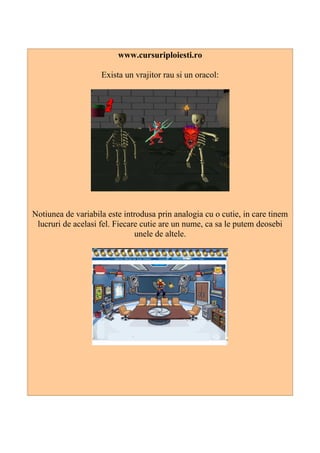 www.cursuriploiesti.ro
Exista un vrajitor rau si un oracol:
Notiunea de variabila este introdusa prin analogia cu o cutie, in care tinem
lucruri de acelasi fel. Fiecare cutie are un nume, ca sa le putem deosebi
unele de altele.
 