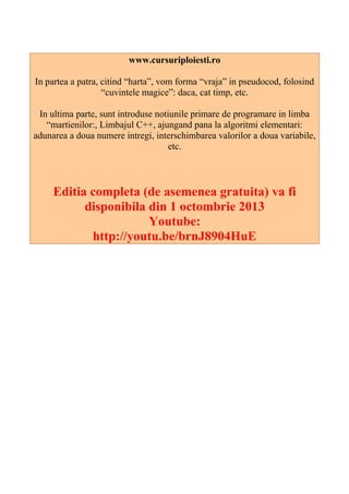 www.cursuriploiesti.ro
In partea a patra, citind “harta”, vom forma “vraja” in pseudocod, folosind
“cuvintele magice”: daca, cat timp, etc.
In ultima parte, sunt introduse notiunile primare de programare in limba
“martienilor:, Limbajul C++, ajungand pana la algoritmi elementari:
adunarea a doua numere intregi, interschimbarea valorilor a doua variabile,
etc.
Editia completa (de asemenea gratuita) va fi
disponibila din 1 octombrie 2013
Youtube:
http://youtu.be/brnJ8904HuE
 