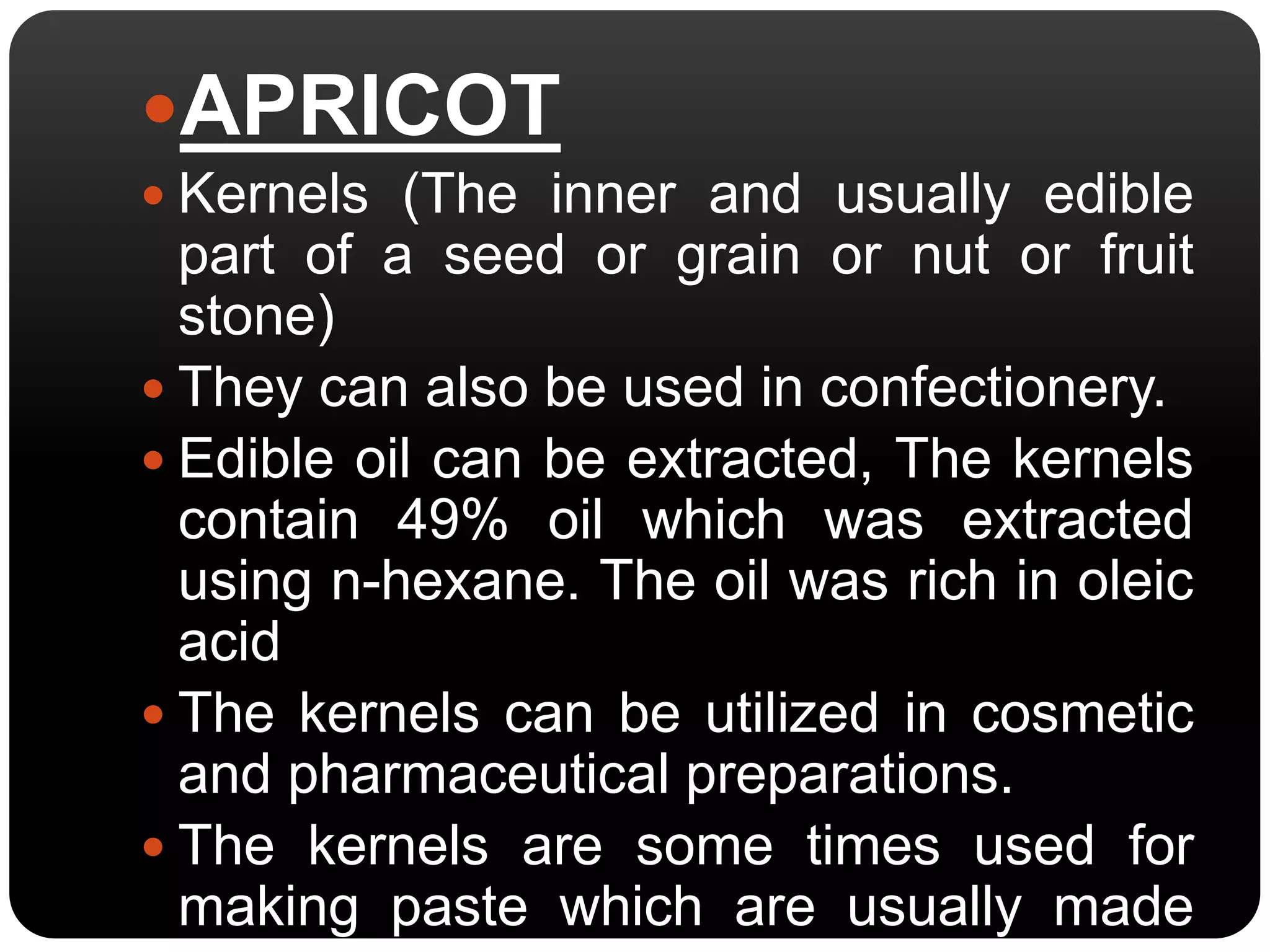 APRICOT 
 Kernels (The inner and usually edible 
part of a seed or grain or nut or fruit 
stone) 
 They can also be used in confectionery. 
 Edible oil can be extracted, The kernels 
contain 49% oil which was extracted 
using n-hexane. The oil was rich in oleic 
acid 
 The kernels can be utilized in cosmetic 
and pharmaceutical preparations. 
 The kernels are some times used for 
making paste which are usually made 
from almonds. 
 