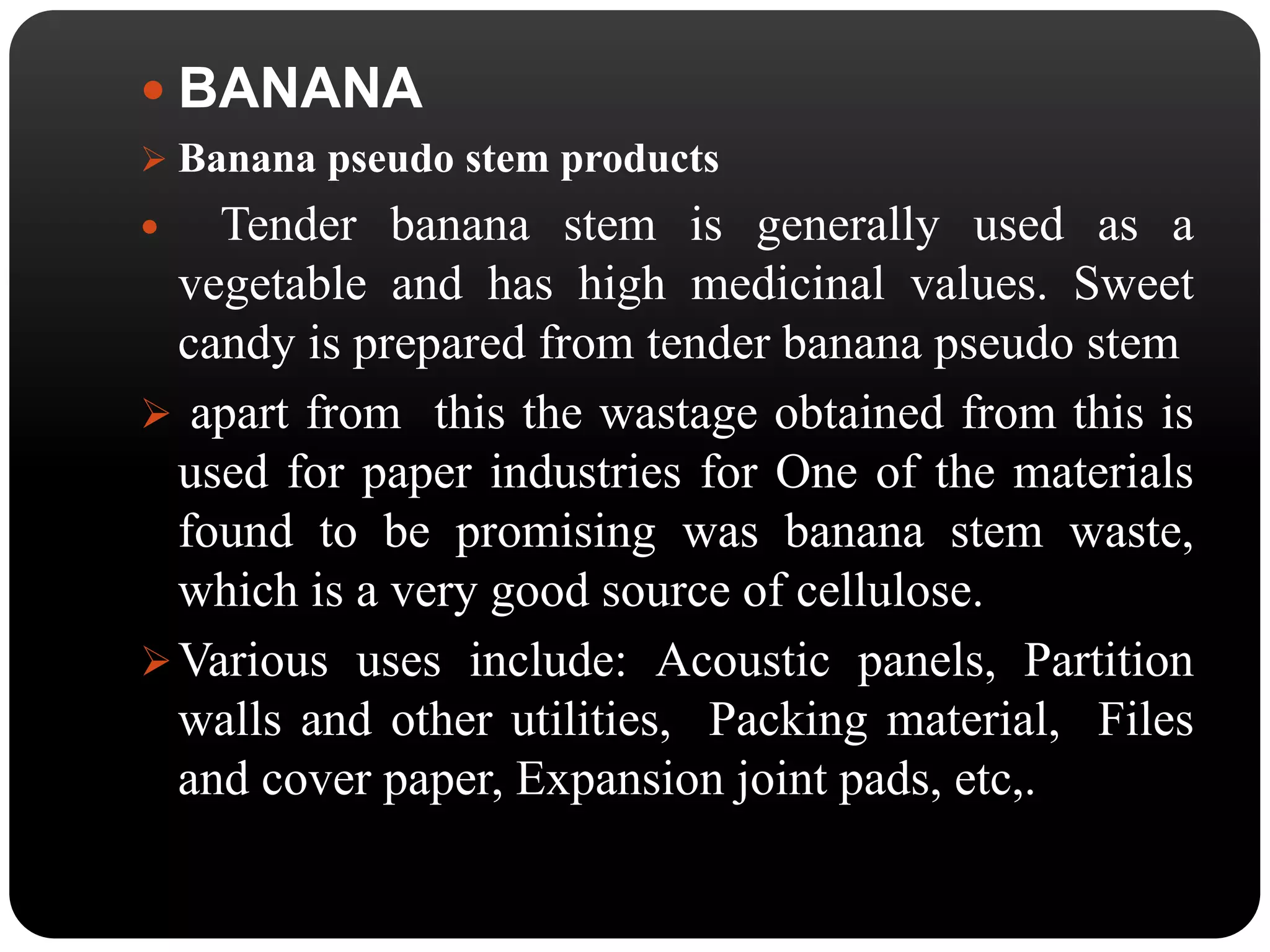  BANANA 
 Banana pseudo stem products 
 Tender banana stem is generally used as a 
vegetable and has high medicinal values. Sweet 
candy is prepared from tender banana pseudo stem 
 apart from this the wastage obtained from this is 
used for paper industries for One of the materials 
found to be promising was banana stem waste, 
which is a very good source of cellulose. 
Various uses include: Acoustic panels, Partition 
walls and other utilities, Packing material, Files 
and cover paper, Expansion joint pads, etc,. 
 