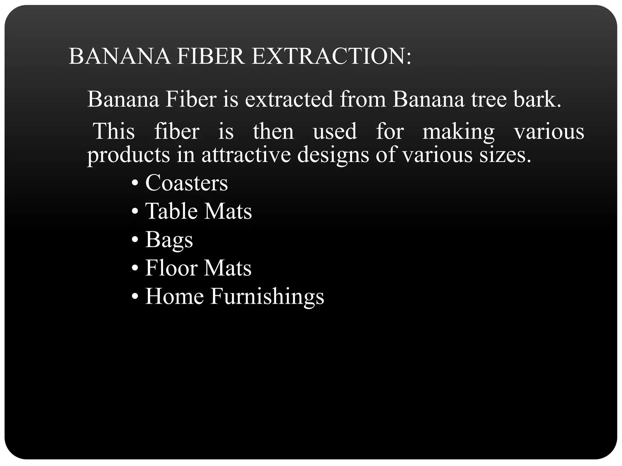 BANANA FIBER EXTRACTION: 
Banana Fiber is extracted from Banana tree bark. 
This fiber is then used for making various 
products in attractive designs of various sizes. 
• Coasters 
• Table Mats 
• Bags 
• Floor Mats 
• Home Furnishings 
 