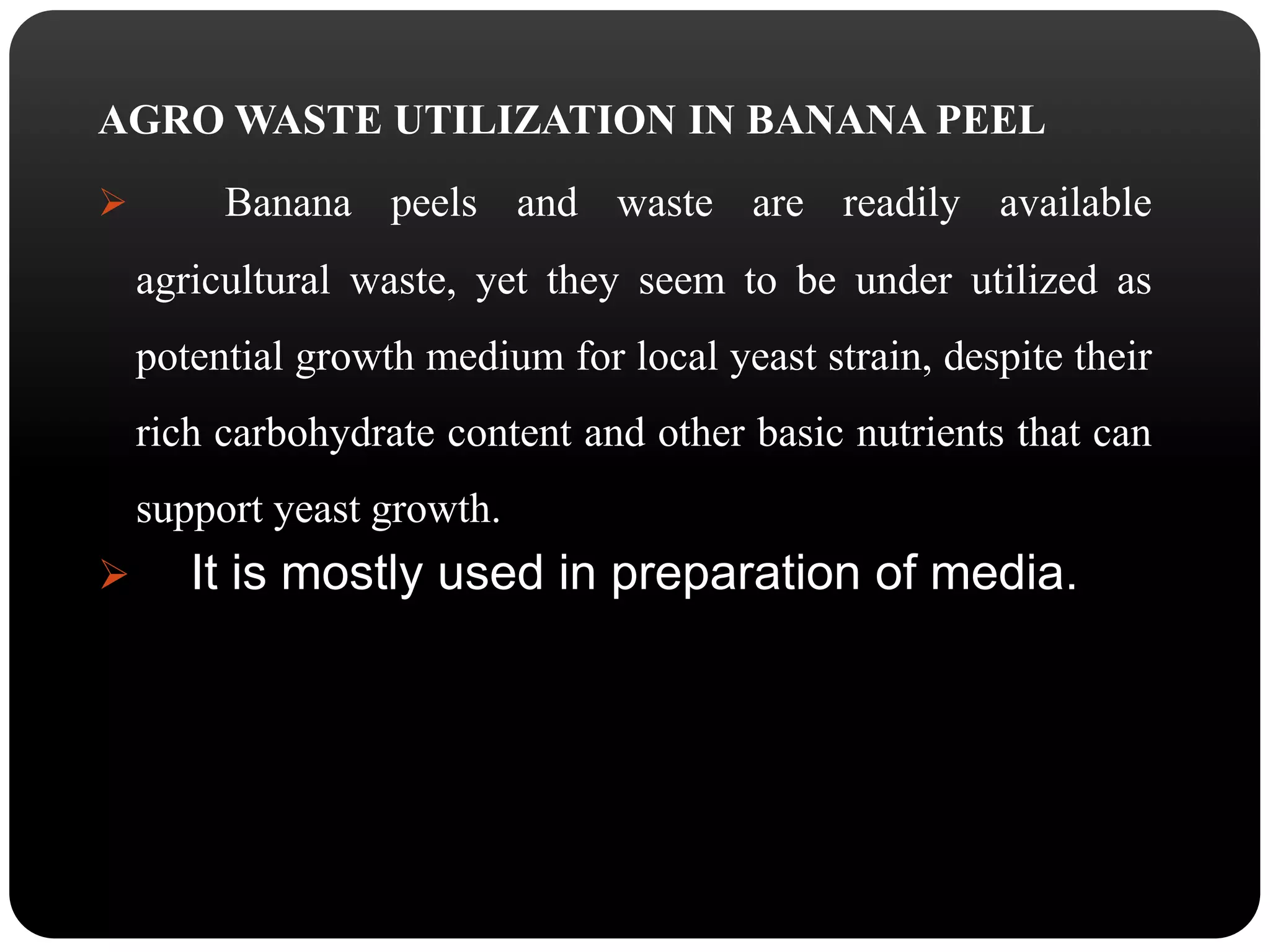 AGROWASTE UTILIZATION IN BANANA PEEL 
 Banana peels and waste are readily available 
agricultural waste, yet they seem to be under utilized as 
potential growth medium for local yeast strain, despite their 
rich carbohydrate content and other basic nutrients that can 
support yeast growth. 
 It is mostly used in preparation of media. 
 