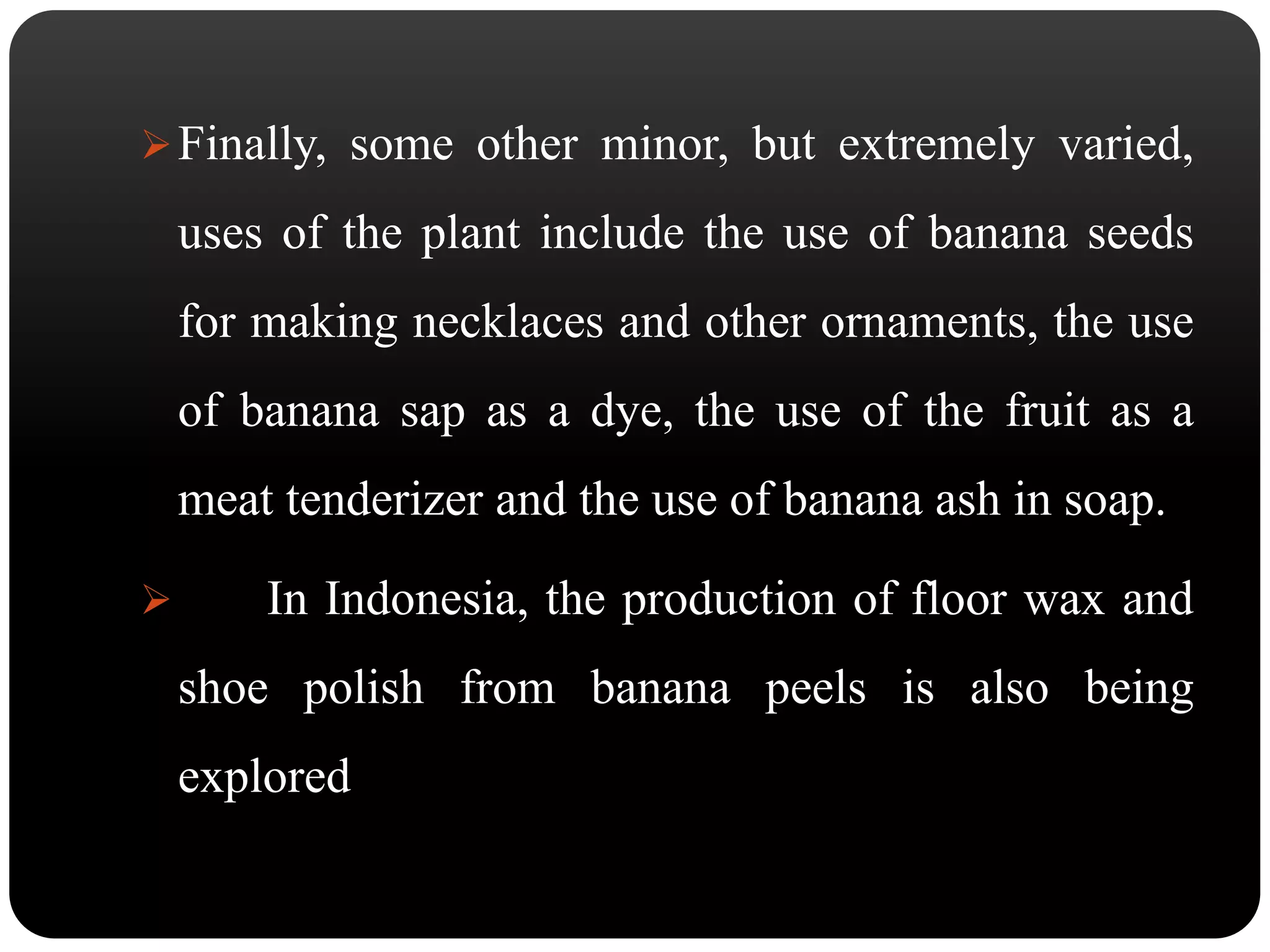 Finally, some other minor, but extremely varied, 
uses of the plant include the use of banana seeds 
for making necklaces and other ornaments, the use 
of banana sap as a dye, the use of the fruit as a 
meat tenderizer and the use of banana ash in soap. 
 In Indonesia, the production of floor wax and 
shoe polish from banana peels is also being 
explored 
 