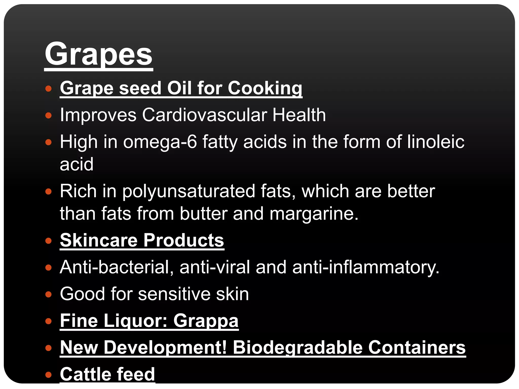 Grapes 
 Grape seed Oil for Cooking 
 Improves Cardiovascular Health 
 High in omega-6 fatty acids in the form of linoleic 
acid 
 Rich in polyunsaturated fats, which are better 
than fats from butter and margarine. 
 Skincare Products 
 Anti-bacterial, anti-viral and anti-inflammatory. 
 Good for sensitive skin 
 Fine Liquor: Grappa 
 New Development! Biodegradable Containers 
 Cattle feed 
 