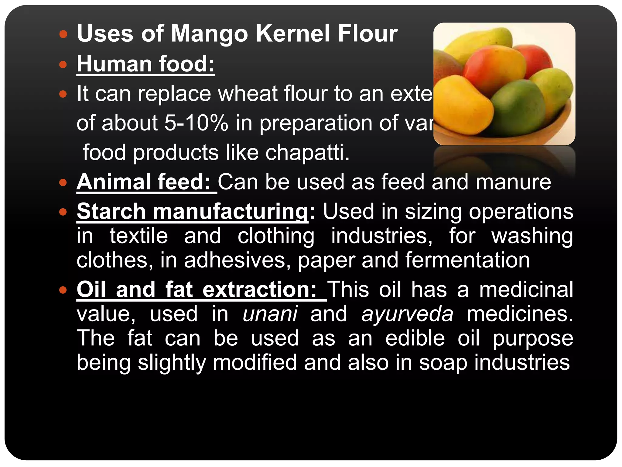  Uses of Mango Kernel Flour 
 Human food: 
 It can replace wheat flour to an extent 
of about 5-10% in preparation of various 
food products like chapatti. 
 Animal feed: Can be used as feed and manure 
 Starch manufacturing: Used in sizing operations 
in textile and clothing industries, for washing 
clothes, in adhesives, paper and fermentation 
 Oil and fat extraction: This oil has a medicinal 
value, used in unani and ayurveda medicines. 
The fat can be used as an edible oil purpose 
being slightly modified and also in soap industries 
 