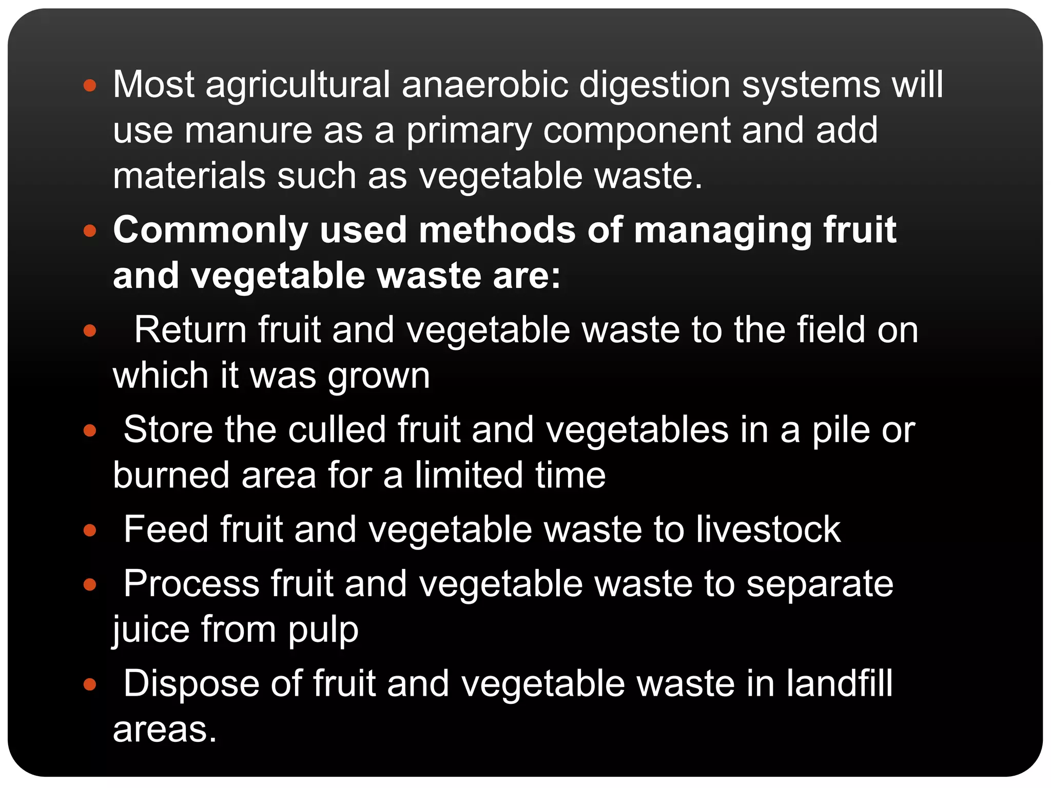 Most agricultural anaerobic digestion systems will 
use manure as a primary component and add 
materials such as vegetable waste. 
 Commonly used methods of managing fruit 
and vegetable waste are: 
 Return fruit and vegetable waste to the field on 
which it was grown 
 Store the culled fruit and vegetables in a pile or 
burned area for a limited time 
 Feed fruit and vegetable waste to livestock 
 Process fruit and vegetable waste to separate 
juice from pulp 
 Dispose of fruit and vegetable waste in landfill 
areas. 
 