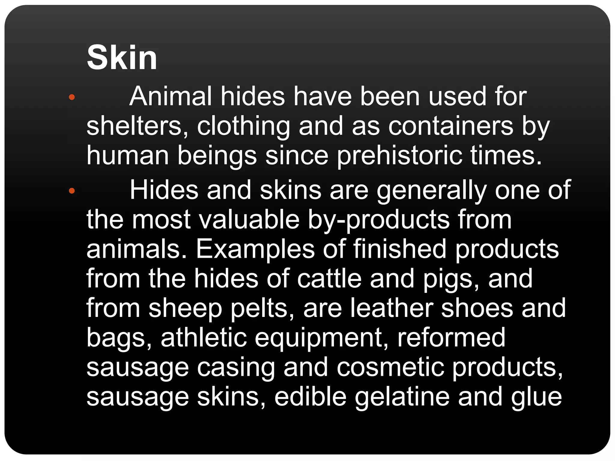 Skin 
• Animal hides have been used for 
shelters, clothing and as containers by 
human beings since prehistoric times. 
• Hides and skins are generally one of 
the most valuable by-products from 
animals. Examples of finished products 
from the hides of cattle and pigs, and 
from sheep pelts, are leather shoes and 
bags, athletic equipment, reformed 
sausage casing and cosmetic products, 
sausage skins, edible gelatine and glue 
 