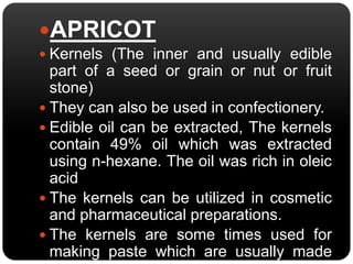APRICOT 
 Kernels (The inner and usually edible 
part of a seed or grain or nut or fruit 
stone) 
 They can also be used in confectionery. 
 Edible oil can be extracted, The kernels 
contain 49% oil which was extracted 
using n-hexane. The oil was rich in oleic 
acid 
 The kernels can be utilized in cosmetic 
and pharmaceutical preparations. 
 The kernels are some times used for 
making paste which are usually made 
from almonds. 
 
