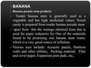  BANANA 
 Banana pseudo stem products 
 Tender banana stem is generally used as a 
vegetable and has high medicinal values. Sweet 
candy is prepared from tender banana pseudo stem 
 apart from this the wastage obtained from this is 
used for paper industries for One of the materials 
found to be promising was banana stem waste, 
which is a very good source of cellulose. 
Various uses include: Acoustic panels, Partition 
walls and other utilities, Packing material, Files 
and cover paper, Expansion joint pads, etc,. 
 