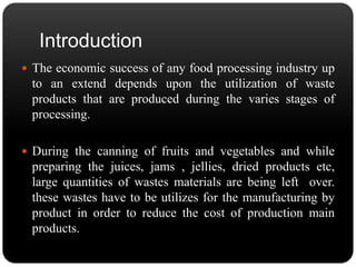 Introduction 
 The economic success of any food processing industry up 
to an extend depends upon the utilization of waste 
products that are produced during the varies stages of 
processing. 
 During the canning of fruits and vegetables and while 
preparing the juices, jams , jellies, dried products etc, 
large quantities of wastes materials are being left over. 
these wastes have to be utilizes for the manufacturing by 
product in order to reduce the cost of production main 
products. 
 