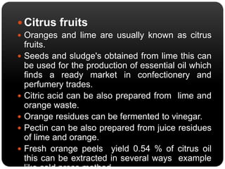  Citrus fruits 
 Oranges and lime are usually known as citrus 
fruits. 
 Seeds and sludge's obtained from lime this can 
be used for the production of essential oil which 
finds a ready market in confectionery and 
perfumery trades. 
 Citric acid can be also prepared from lime and 
orange waste. 
 Orange residues can be fermented to vinegar. 
 Pectin can be also prepared from juice residues 
of lime and orange. 
 Fresh orange peels yield 0.54 % of citrus oil 
this can be extracted in several ways example 
like cold press method. 
 