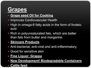 Grapes 
 Grape seed Oil for Cooking 
 Improves Cardiovascular Health 
 High in omega-6 fatty acids in the form of linoleic 
acid 
 Rich in polyunsaturated fats, which are better 
than fats from butter and margarine. 
 Skincare Products 
 Anti-bacterial, anti-viral and anti-inflammatory. 
 Good for sensitive skin 
 Fine Liquor: Grappa 
 New Development! Biodegradable Containers 
 Cattle feed 
 