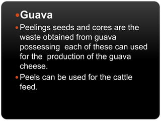 Guava 
 Peelings seeds and cores are the 
waste obtained from guava 
possessing each of these can used 
for the production of the guava 
cheese. 
 Peels can be used for the cattle 
feed. 
 