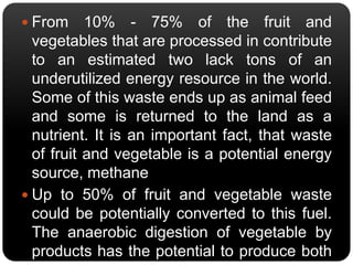 From 10% - 75% of the fruit and 
vegetables that are processed in contribute 
to an estimated two lack tons of an 
underutilized energy resource in the world. 
Some of this waste ends up as animal feed 
and some is returned to the land as a 
nutrient. It is an important fact, that waste 
of fruit and vegetable is a potential energy 
source, methane. 
 Up to 50% of fruit and vegetable waste 
could be potentially converted to this fuel. 
The anaerobic digestion of vegetable by 
products has the potential to produce both 
energy (methane) and heat. 
 