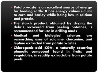  Potato waste is an excellent source of energy 
for feeding cattle. It has energy values similar 
to corn and barley while being low in calcium 
and protein. 
 The starch product, obtained by drying the 
debris recovered from peeling potatoes, is 
recommended for use in drilling muds 
 Medical and biological sciences are 
researching uses of solanine, chaconine, and 
leptine extracted from potato wastes. 
 Chlorogenic acid (CGA), a naturally occurring 
phenolic compound found in fruits and 
vegetables, is readily extractable from potato 
peels. 
 