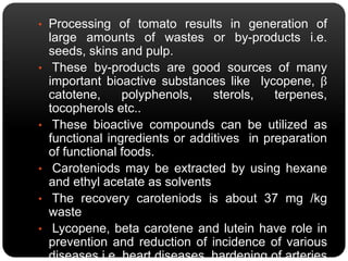 • Processing of tomato results in generation of 
large amounts of wastes or by-products i.e. 
seeds, skins and pulp. 
• These by-products are good sources of many 
important bioactive substances like lycopene, β 
catotene, polyphenols, sterols, terpenes, 
tocopherols etc.. 
• These bioactive compounds can be utilized as 
functional ingredients or additives in preparation 
of functional foods. 
• Caroteniods may be extracted by using hexane 
and ethyl acetate as solvents 
• The recovery caroteniods is about 37 mg /kg 
waste 
• Lycopene, beta carotene and lutein have role in 
prevention and reduction of incidence of various 
diseases i.e. heart diseases, hardening of arteries 
 