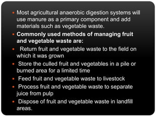  Most agricultural anaerobic digestion systems will 
use manure as a primary component and add 
materials such as vegetable waste. 
 Commonly used methods of managing fruit 
and vegetable waste are: 
 Return fruit and vegetable waste to the field on 
which it was grown 
 Store the culled fruit and vegetables in a pile or 
burned area for a limited time 
 Feed fruit and vegetable waste to livestock 
 Process fruit and vegetable waste to separate 
juice from pulp 
 Dispose of fruit and vegetable waste in landfill 
areas. 
 