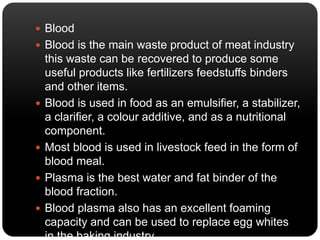  Blood 
 Blood is the main waste product of meat industry 
this waste can be recovered to produce some 
useful products like fertilizers feedstuffs binders 
and other items. 
 Blood is used in food as an emulsifier, a stabilizer, 
a clarifier, a colour additive, and as a nutritional 
component. 
 Most blood is used in livestock feed in the form of 
blood meal. 
 Plasma is the best water and fat binder of the 
blood fraction. 
 Blood plasma also has an excellent foaming 
capacity and can be used to replace egg whites 
in the baking industry. 
 