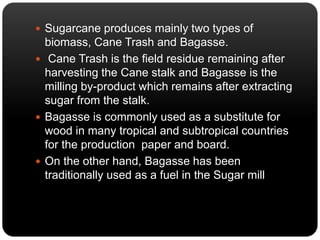  Sugarcane produces mainly two types of 
biomass, Cane Trash and Bagasse. 
 Cane Trash is the field residue remaining after 
harvesting the Cane stalk and Bagasse is the 
milling by-product which remains after extracting 
sugar from the stalk. 
 Bagasse is commonly used as a substitute for 
wood in many tropical and subtropical countries 
for the production paper and board. 
 On the other hand, Bagasse has been 
traditionally used as a fuel in the Sugar mill 
 