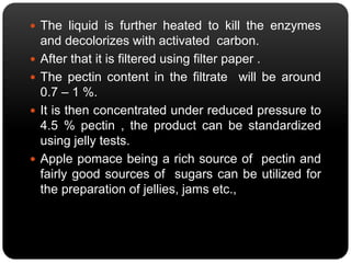  The liquid is further heated to kill the enzymes 
and decolorizes with activated carbon. 
 After that it is filtered using filter paper . 
 The pectin content in the filtrate will be around 
0.7 – 1 %. 
 It is then concentrated under reduced pressure to 
4.5 % pectin , the product can be standardized 
using jelly tests. 
 Apple pomace being a rich source of pectin and 
fairly good sources of sugars can be utilized for 
the preparation of jellies, jams etc., 
 