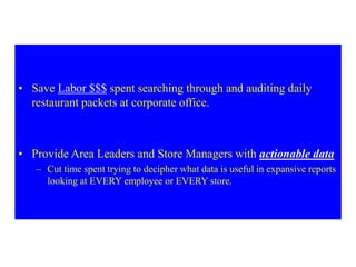 • Save Labor $$$ spent searching through and auditing daily
restaurant packets at corporate office.
• Provide Area Leaders and Store Managers with actionable data
– Cut time spent trying to decipher what data is useful in expansive reports
looking at EVERY employee or EVERY store.
 