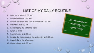 LIST OF MY DAILY ROUTINE
1. I get up at about 7:00 am
2. I drink coffee at 7:15 am
3. I brush my teeth and take a shower at 7:30 am
4. breakfast at 8:00 am
5. I accompany my father to work
6. lunch at 1:00
7. I came home at 2:00 pm
8. I make the homework of the university at 3:00 pm
9. I watch Tv in the afternoon
10. I have dinner at 8:00 pm
 