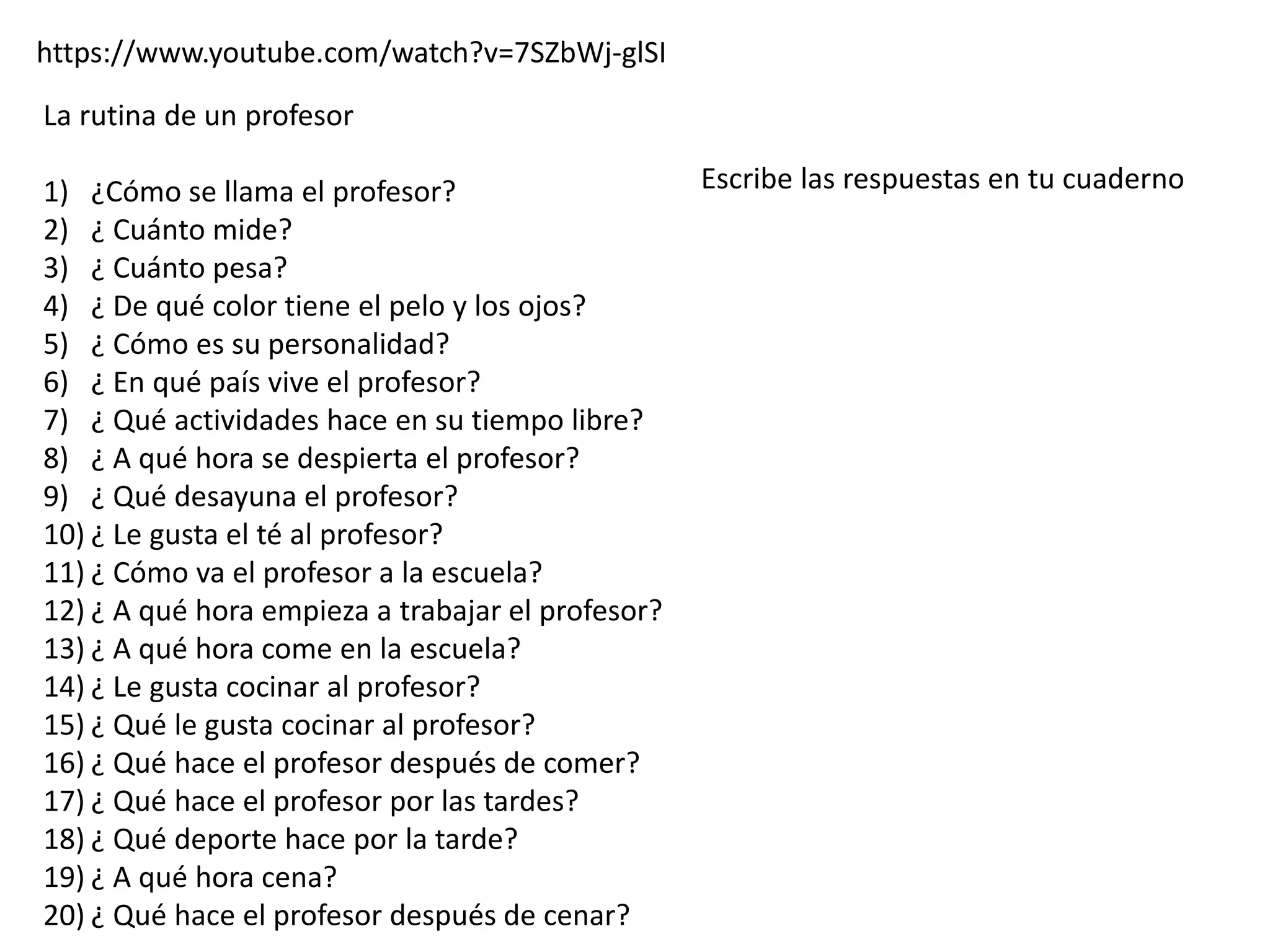 https://www.youtube.com/watch?v=7SZbWj-glSI
La rutina de un profesor
1) ¿Cómo se llama el profesor?
2) ¿ Cuánto mide?
3) ¿ Cuánto pesa?
4) ¿ De qué color tiene el pelo y los ojos?
5) ¿ Cómo es su personalidad?
6) ¿ En qué país vive el profesor?
7) ¿ Qué actividades hace en su tiempo libre?
8) ¿ A qué hora se despierta el profesor?
9) ¿ Qué desayuna el profesor?
10) ¿ Le gusta el té al profesor?
11) ¿ Cómo va el profesor a la escuela?
12) ¿ A qué hora empieza a trabajar el profesor?
13) ¿ A qué hora come en la escuela?
14) ¿ Le gusta cocinar al profesor?
15) ¿ Qué le gusta cocinar al profesor?
16) ¿ Qué hace el profesor después de comer?
17) ¿ Qué hace el profesor por las tardes?
18) ¿ Qué deporte hace por la tarde?
19) ¿ A qué hora cena?
20) ¿ Qué hace el profesor después de cenar?
Escribe las respuestas en tu cuaderno
 