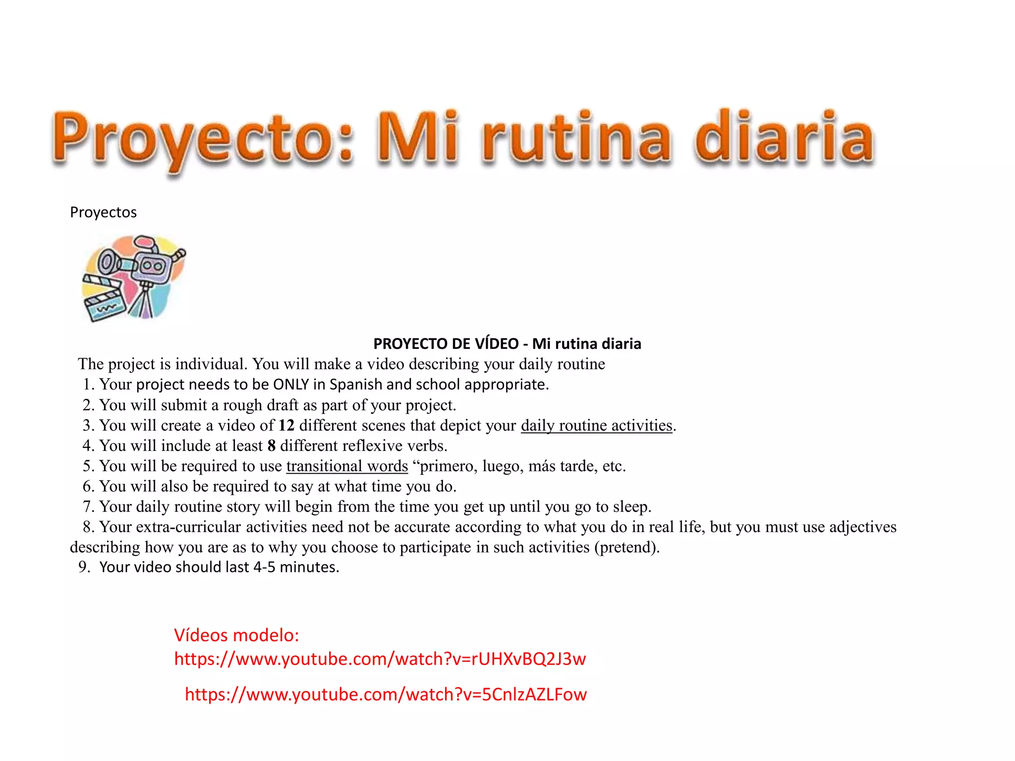 Proyectos
PROYECTO DE VĺDEO - Mi rutina diaria
The project is individual. You will make a video describing your daily routine
1. Your project needs to be ONLY in Spanish and school appropriate.
2. You will submit a rough draft as part of your project.
3. You will create a video of 12 different scenes that depict your daily routine activities.
4. You will include at least 8 different reflexive verbs.
5. You will be required to use transitional words “primero, luego, más tarde, etc.
6. You will also be required to say at what time you do.
7. Your daily routine story will begin from the time you get up until you go to sleep.
8. Your extra-curricular activities need not be accurate according to what you do in real life, but you must use adjectives
describing how you are as to why you choose to participate in such activities (pretend).
9. Your video should last 4-5 minutes.
Vídeos modelo:
https://www.youtube.com/watch?v=rUHXvBQ2J3w
https://www.youtube.com/watch?v=5CnlzAZLFow
 