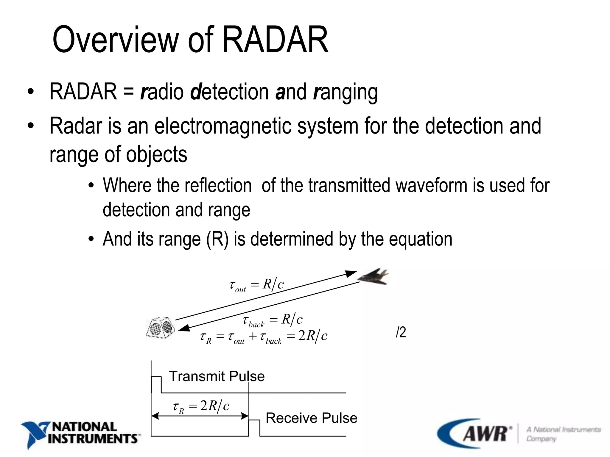 Overview of RADAR
• RADAR = radio detection and ranging
• Radar is an electromagnetic system for the detection and
range of objects
• Where the reflection of the transmitted waveform is used for
detection and range
• And its range (R) is determined by the equation
/2
out R c 
back R c 
2R out back R c    
2R R c 
Transmit Pulse
Receive Pulse
 