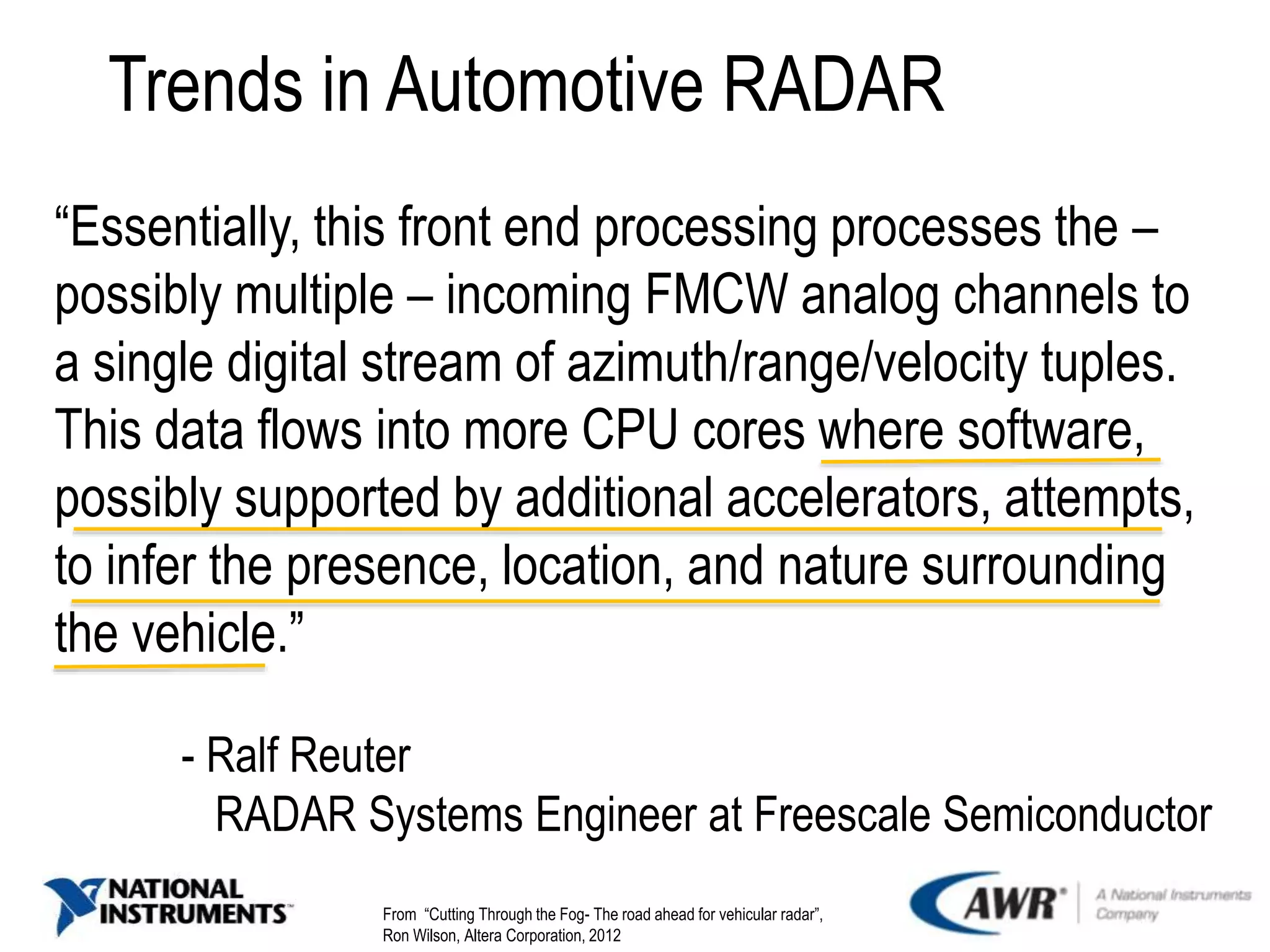 Trends in Automotive RADAR
“Essentially, this front end processing processes the –
possibly multiple – incoming FMCW analog channels to
a single digital stream of azimuth/range/velocity tuples.
This data flows into more CPU cores where software,
possibly supported by additional accelerators, attempts,
to infer the presence, location, and nature surrounding
the vehicle.”
- Ralf Reuter
RADAR Systems Engineer at Freescale Semiconductor
From “Cutting Through the Fog- The road ahead for vehicular radar”,
Ron Wilson, Altera Corporation, 2012
 
