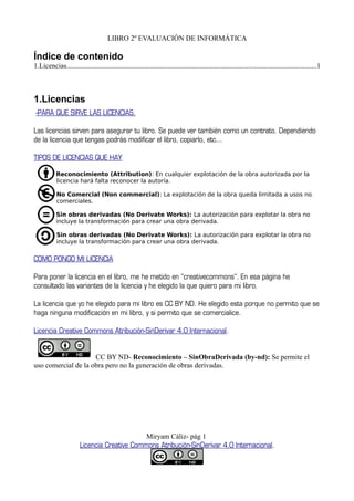 LIBRO 2º EVALUACIÓN DE INFORMÁTICA
Índice de contenido
1.Licencias............................................................................................................................................1
1.Licencias
-PARA QUE SIRVE LAS LICENCIAS.
Las licencias sirven para asegurar tu libro. Se puede ver también como un contrato. Dependiendo
de la licencia que tengas podrás modificar el libro, copiarlo, etc...
TIPOS DE LICENCIAS QUE HAY
Reconocimiento (Attribution): En cualquier explotación de la obra autorizada por la
licencia hará falta reconocer la autoría.
No Comercial (Non commercial): La explotación de la obra queda limitada a usos no
comerciales.
Sin obras derivadas (No Derivate Works): La autorización para explotar la obra no
incluye la transformación para crear una obra derivada.
Sin obras derivadas (No Derivate Works): La autorización para explotar la obra no
incluye la transformación para crear una obra derivada.
COMO PONGO MI LICENCIA
Para poner la licencia en el libro, me he metido en ''creativecommons''. En esa página he
consultado las variantes de la licencia y he elegido la que quiero para mi libro.
La licencia que yo he elegido para mi libro es CC BY ND. He elegido esta porque no permito que se
haga ninguna modificación en mi libro, y si permito que se comercialice.
Licencia Creative Commons Atribución-SinDerivar 4.0 Internacional.
CC BY ND- Reconocimiento – SinObraDerivada (by-nd): Se permite el
uso comercial de la obra pero no la generación de obras derivadas.
Miryam Cáliz- pág 1
Licencia Creative Commons Atribución-SinDerivar 4.0 Internacional.
 