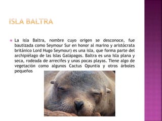  La isla Baltra, nombre cuyo origen se desconoce, fue
bautizada como Seymour Sur en honor al marino y aristócrata
británico Lord Hugo Seymour) es una isla, que forma parte del
archipiélago de las Islas Galápagos. Baltra es una Isla plana y
seca, rodeada de arrecifes y unas pocas playas. Tiene algo de
vegetación como algunos Cactus Opuntia y otros árboles
pequeños
 