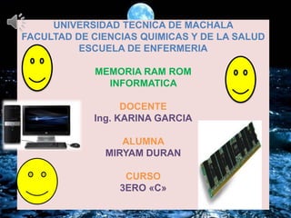 UNIVERSIDAD TECNICA DE MACHALA
FACULTAD DE CIENCIAS QUIMICAS Y DE LA SALUD
ESCUELA DE ENFERMERIA
MEMORIA RAM ROM
INFORMATICA

DOCENTE
Ing. KARINA GARCIA
ALUMNA
MIRYAM DURAN
CURSO
3ERO «C»

 