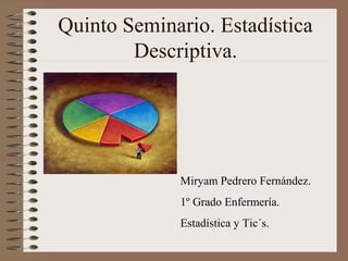 Quinto Seminario. Estadística
        Descriptiva.




             Miryam Pedrero Fernández.
             1º Grado Enfermería.
             Estadística y Tic´s.
 