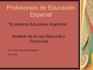 Profesorado de Educación
Especial
“El sistema Educativo Argentino”
Análisis de la Ley Nacional y
Provincial
Prof.: Dra. Miryam Romagnoli
Año 2014
 