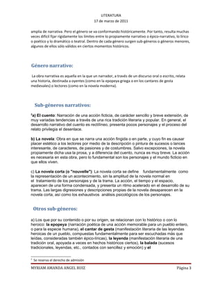 LITERATURA
                                        17 de marzo de 2011

amplia de narrativa. Pero el género se va conformando históricamente. Por tanto, resulta muchas
veces difícil fijar rígidamente los límites entre lo propiamente narrativo o épico-narrativo, lo lírico
o poético y lo dramático o teatral. Dentro de cada género surgen sub-géneros o géneros menores,
algunos de ellos sólo válidos en ciertos momentos históricos.



Género narrativo:
La obra narrativa es aquella en la que un narrador, a través de un discurso oral o escrito, relata
una historia, destinada a oyentes (como en la epopeya griega o en los cantares de gesta
medievales) o lectores (como en la novela moderna).



    Sub-géneros narrativos:
2
 a) El cuento: Narración de una acción ficticia, de carácter sencillo y breve extensión, de
muy variadas tendencias a través de una rica tradición literaria y popular. En general, el
desarrollo narrativo del cuento es rectílíneo, presenta pocos personajes y el proceso del
relato privilegia el desenlace.

b) La novela: Obra en que se narra una acción fingida o en parte, y cuyo fin es causar
placer estético a los lectores por medio de la descripción o pintura de sucesos o lances
interesante, de caracteres, de pasiones y de costumbres. Salvo excepciones, la novela
propiamente dicha usa la prosa, y a diferencia del cuento, nunca es muy breve. La acción
es necesaria en esta obra, pero lo fundamental son los personajes y el mundo ficticio en
que ellos viven.

c) La novela corta (o "nouvelle"): La novela corta se define fundamentalmente como
la representación de un acontecimiento, sin la amplitud de la novela normal en
el tratamiento de los personajes y de la trama. La acción, el tiempo y el espacio,
aparecen de una forma condensada, y presenta un ritmo acelerado en el desarrollo de su
trama. Las largas digresiones y descripciones propias de la novela desaparecen en la
novela corta, así como los exhaustivos análisis psicológicos de los personajes.


    Otros sub-géneros:

a) Los que por su contenido o por su origen, se relacionan con lo histórico o con lo
heroico: la epopeya (narración poética de una acción memorable para un pueblo entero,
o para la especie humana), el cantar de gesta (manifestación literaria de las leyendas
heroicas de un pueblo, compuestas fundamentalmente para ser escuchadas más que
leídas, consideradas también épico-líricas), la leyenda (manifestación literaria de una
tradición oral, apoyada a veces en hechos históricos ciertos), la balada (sucesos
tradicionales, leyendas, etc., contados con sencillez y emoción) y el

2
    Se reserva el derecho de admisión

MYRIAM AMANDA ANGEL RUIZ                                                                      Página 3
 