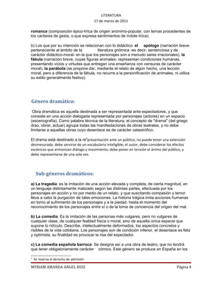 LITERATURA
                                        17 de marzo de 2011

romance (composición épico-lírica de origen anónimo-popular, con temas procedentes de
los cantares de gesta, o que expresa sentimientos de índole lírica).

b) Los que por su intención se relacionan con lo didáctico: el apólogo (narración breve
perteneciente al ámbito de la          literatura gnómica -es decir, sentenciosa y de
carácter didáctico-moral- en la que los personajes son a menudo seres irracionales), la
fábula (narración breve, cuyas figuras animales- representan condiciones humanas,
presentando vicios y virtudes que entregan una enseñanza con censuras de carácter
moral), la parábola (se propone dar, mediante el relato de algún hecho, una lección
moral, pero a diferencia de la fábula, no recurre a la personificación de animales, ni utiliza
su estilo generalmente festivo).




Género dramático:
 Obra dramática es aquella destinada a ser representada ante espectadores, y que
consiste en una acción dialogada representada por personajes (actores) en un espacio
(escenografía). Como palabra técnica de la literatura, el concepto de "drama" (del griego
drao, obrar, actuar) agrupa todas las manifestaciones de obras teatrales, y no debe
limitarse a aquellas obras cuyo desenlace es de carácter catastrófico.

El drama está destinado a la re3presentación ante un público; no puede tener una extensión
desmesurada; debe servirse de un vocabulario inteligible; el autor, debe considerar los efectos
escénicos que armonizan diálogo y movimiento; debe poner en tensión el ánimo del público, y
debe representarse de una sola vez.



     Sub-géneros dramáticos:
a) La tragedia: es la imitación de una acción elevada y completa, de cierta magnitud, en
un lenguaje distintamente matizado según las distintas partes, efectuada por los
personajes en acción y no por medio de un relato, y que suscitando compasión y temor
lleva a cabo la purgación de tales emociones. La historia trágica imita acciones humanas
en torno al sufrimiento de los personajes y a la piedad, hasta el momento del
reconocimiento de los personajes entre sí o de la toma de conciencia del origen del mal.

b) La comedia: Es la imitación de las personas más vulgares; pero no vulgares de
cualquier clase, de cualquier fealdad física o moral, sino de aquella única especie que
supone lo ridículo. Describe, intelectualmente deformados, los aspectos concretos y
risibles de la vida cotidiana. Los personajes son de condición inferior, el desenlace es feliz
y optimista, su finalidad es provocar la risa del espectador.

c) La comedia española barroca: Se designa así a una obra de teatro, que no tendrá
que tener obligatoriamente carácter cómico. Este género se produce en España en los

3
    Se reserva el derecho de admisión

MYRIAM AMANDA ANGEL RUIZ                                                                 Página 4
 